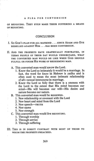 A P L E A F O R C O N V E R S I O N
OF REJOICING. THEYEVEN MAKE THEIR SUFFERING A MEANS
OF REJOICING.
CONCLUSION
I. So GOD’SPLAN FOR ALL MANKIND ., .SINCE ADAMAND EVE
REBELLED AGAINST HIM..,HAS BEEN CONVERSION.
11. AND THE PROPHETS HAVE GRAPHICALLY PORTRAYED, IN
THE CONVERTED MAN WOULD BE LIKE WHEN GODSHOULD
FULFILL OR FINISH HISWORK OF REDEEMING MAN.
TERMS PEOPLE OF THEIR DAY WOULD UNDERSTAND, WHAT
A, This convertedman would KNOW the Lord.
1. Know the Lord so intimately it would be a marriage. In
fact, the word for know in Hebrew is yadha and is
often used to mean the most intimate relationship
of all-sexual intercoursein marriage.
2. Know the Lord so fully that there is a oneness with
the Lord to the extent that His mind becomes our
mind-His will becomes our will-His desire and
nature become our nature.
€3. This convertedman would be RENEWED.
1.New relationship or covenant with the Lord
2. New heart and mind from the Lord
4.New name
5, New strength
1. Through worship
2. Through service
3. Through suffering
3. New Speech-TRUTH
C. This convertedman would live REJOICING.
111. THISIS IN DIRECT CONTRAST WITH MOST OF THOSE TO
WHOM THE PROPHETS PREACHED.
369
 