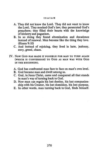 I S A I A H
A. They did not know the Lord. They did not want to know
the Lord. They mocked God’s law; they persecuted God’s
preachers; they filled their hearts with the knowledge
of idolatry and paganism.
B. In so doing they found abomination and decadence
instead of renewal. Men become like the thing they love.
(Hosea 9:10)
C. And instead of rejoicing, they lived in hate, jealousy,
envy, greed, chaos.
IV. Now GOD HAS MADE IT POSSIBLE FOR MAN TO TURN AGAIN
(WHICH IS CONVERSION) TO GODAS MAN WAS WITH GOD
IN THE BEGINNING.
A. God has confronted man face to face on man’s own level.
B. God became man and dwelt amongus.
C. God, in Jesus Christ, came and conquered all that stands
in man’s way of turning back to God.
D. Now man can regain his lost destiny, his lost companion-
ship with his Creator, his lost dominion, his lost purpose.
E. In other words, man turning back to God, finds himself.
370
 