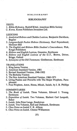 B I B L I O G R A P H Y
BIBLIOGRAPHY
TEXTS
1.Biblia Hebraica, Rudolf Kittel, American Bible Society
f2.Koren, Koren Publishers Jerusalem Ltd.
LEXICONS
1,Analytical Hebrew and ChaldeeLexicon, Benjamin Davidson,
Bagster
2. Langenscheidt Pocket Hebrew Dictionary, Karl Feyerabend,
McGraw-Hill
3. TheEnglish and Hebrew Bible Student’s Concordance, Pick,
Kregel Publishers
4. Hebrew and EnglishLexicon, Gesenius, Eerdmans
5. Hebrew and English Lexicon of the O.T,,Brown, Driver,
Briggs, Oxford
6. Synonyms of the Old Testament, Girdlestone, Eerdmans
TRANSLATIONS
1.King James Version
2. American Standard Version, 1901
3. Revised Standard Version, 1946-1952
4. The Berkeley Version
5. The New American Standard Version, 1960-1971
6. Living Psalms and Proverbs with The Major Prophets, Para-
7. Four Prophets, Amos, Hosea, Micah, Isaiah, by J. B. Phillips
phrased.
COMMENTARIES
1. The Book of Isaiah, Three Volumes, Edward J. Young,
2. Exposition of Isaiah, Two Volumes, Herbert Carl Leupold,
3. Isaiah, John Peter Lange, Zondervan
4. Isaiah, TwoVolumes, Keil and Delitzsch, Eerdmans
5. ClassNotes onIsaiah,V. K. Allison
6. ClassNotes onIsaiah, ChesterWilliamson
Eerdmans
Baker
371
 