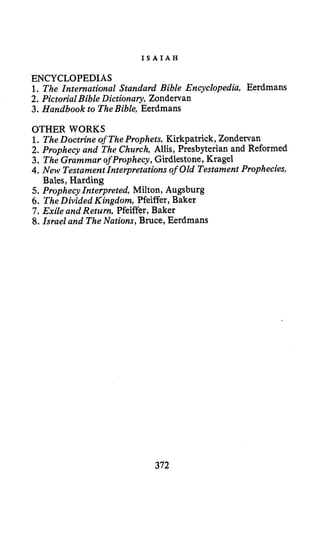I S A I A H
ENCYCLOPEDIAS
1. The International Standard Bible Encyclopedia, Eerdmans
2. Pictorial Bible Dictionary, Zondervan
3. Handbook to TheBible, Eerdmans
OTHER WORKS
1. TheDoctrine of TheProphets, Kirkpatrick, Zondervan
2. Prophecy and The Church, Allis, Presbyterian and Reformed
3. The GrammarofProphecy,Girdlestone, Kragel
4.New TestamentInterpretations of Old Testament Prophecies,
5. Prophecy Interpreted, Milton, Augsburg
6. TheDivided Kingdom, Pfeiffer, Baker
7.Exile and Return, Pfeiffqr, Baker
8. Israel and TheNations, Bruce, Eerdmans
Bales, Harding
372
 