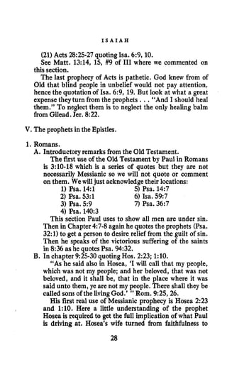 I S A I A H
(21) Acts 28:25-27 quotingIsa. 6:9,10.
See Matt, 13:14, 15, #9 of 111where we commented on
this section.
The last prophecy of Acts is pathetic. God knew from of
Old that blind people in unbelief would not pay attention,
hencethe quotation of Isa. 6:9, 19. But look at what a great
expensetheyturn from the prophets ...“And I should heal
them.” To neglect them is to neglect the only healing balm
from Gilead. Jer. 8:22.
V.The prophets in the Epistles.
1.Romans.
A. Introductory remarks from the Old Testament.
The first use of the Old Testament by Paul in Romans
is 3:lO-18 which is a series of quotes but they are not
necessarily Messianic so we will not quote or comment
on them. We will just acknowledgetheir locations:
1)Psa. 14:l
2) Psa. 53:l
3) Psa. 5:9
4)Psa. 140:3
5) Psa. 14:7
6) Isa. 59:7
7) Psa. 36:7
This section Paul uses to show all men are under sin.
Then in Chapter4:7-8 againhe quotesthe prophets (Psa.
32:l) to get a person to desire relief from the guilt of sin.
Then he speaks of the victorious suffering of the saints
in 8:36 as he quotesPsa. 94:32.
“As he said also in Hosea, ‘Iwill call that my people,
which was not my people; and her beloved, that was not
beloved, and it shall be, that in the place where it was
said unto them, ye are not my people. There shall they be
called sonsof the livingGod.’ ” Rom. 9:25,26.
His first red use of Messianic prophecy is Hosea 2:23
and 1:lO. Here a little understanding of the prophet
Hosea is requiredto get the full implication of what Paul
is driving at. Hosea’s wife turned from faithfulness to
B. In chapter 9:25-30 quotingHos. 2:23; 1:lO.
28
 