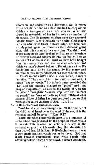 KEY TO PROPHETICAL INTERPRETATION
whoredom and ended up as a destitute slave. In mercy
Hosea bought her and as a slave she had to obey orders
which she transgressed as a free woman. When she
obeyed he re-established her in her role as a mother of
his family. The illegitimate children were also accepted
into the family. What Hosea did to his wife, God sought
to do for adulterous Israel in Hosea’s day. But here Paul
is truly pointing out that there is a third dialogue going
along with this drama at the same time. The third level
of this discourse is here applied by Paul to the Messiah:
He drew us back and adopted us into His family. Now we
are sons of God because in Christ we have been bought
from the slavery of sin and now we obey orders of God
which we hadn’t obeyed before so He adopts us into His
family and calls us by His name. By His mercy and
sacrifice,familyunity and respecthasbeenre-established.
Hosea’s second child’s name is Lo-rahamah; it means
“unpitied.” The name of his third child is Lo-ammi; it
means “not my people.” But in both cases he elided the
“Lo” and the meaning changed to “pitied” and “my
people” respectfully. So also in the family of God the
“unpitied” through the Messiah is “pitied” and the “not
my people” are “sons of the living God!” “Behold what
manner of love of father has been bestowed upon us that
we might be called childrenof God.” 1Jn. 3:E.
“And Isaiah cried concerning Israel, ‘If the number of
the children of Israel be as the sand of the sea, it is the
remnant that will be saved!’ ” Rom. 9:27.
There are other places which state it is a remnant of
Israel which was predicted by the prophets which would
be saved. This remnant we definitely believe is the
remnant or group which would obey the Messiah. He
then quoted Isa. 1:9 in Rorn, 9:29 which shows us it was
a very small remnant which was to be saved. God has
made broader preparations than what people take
advantageof; so if they are not saved,it isnot God’sfault.
C, In Rom. 927 Paul quotes Isa. 922.
29
 