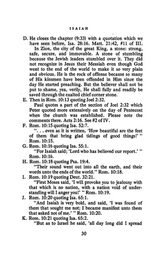 I S A I A H
D. He closes the chapter (9:33) with a quotation which we
have seen before, Isa. 28:16. Matt. 21:42, #11 of 111.
In Zion, the city of the great King, a stone: strong,
safe, secure, and immovable. A stone of stumbling
because the Jewish leaders stumbled over it. They did
not recognize in Jesus their Messiah even though God
went to the end of the world to make it so very plain
and obvious. He is the rock of offense because so many
of His kinsmen have been offended in Him since the
day He started preaching. But the believer shall not be
put to shame, yea, verily, He shall fully and readily be
savedthrough the exalted chief corner stone,
Paul quotes a part of the section of Joel 2:32 which
Peter quoted more extensively on the day of Pentecost
when the church was established. Please note the
commentsthere. Acts 2:16. See#2of IV.
E. Then in Rom. 10:13quotingJoel2:32.
F. Rom. 1O:lSquotingIsa. 52:7.
“...even as it is written, ‘How beautiful are the feet
of them that bring glad tidings of good things!’ ”
Rom. 1O:lS.
G. Rom. 10:16quotingIsa. 551.
“For Isaiah said; ‘Lordwho has believed our report.’ ”
H. Rom. 10:18quotingPsa. 19:4.
‘‘Their sound went out into all the earth, and their
words unto the endsof the world.” Rom. 10:18.
I. Rom. 10:19quotingDeut. 32:21.
“First Moses said, ‘Iwill provoke you to jealousy with
that which is no nation, with a nation void of under-
standingwill I angeryou!’ ” Rom. 10:19.
J. Rom. 1090quotingIsa. 651.
“And Isaiah is very bold, and said, ‘I was found of
them that sought me not; I became manifest unto them
that asked not of me.’ ” Rom. 10:20.
“But as to Israel he said, ‘all day long did I spread
Rom. 10:16.
K. Rom. 10:21quotingIsa. 652.
30
 