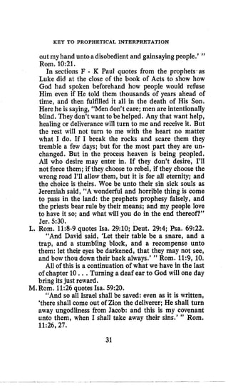 KEY TO PROPHETICAL INTERPRETATION
outmyhand unto adisobedient and gainsaying people.’ ”
Rom, 10:21.
In sections F - K Paul quotes from the prophets~as
Luke did at the close of the book of Acts to show how
God had spoken beforehand how people would refuse
Him even if He told them thousands of years ahead of
time, and then fulfilled it all in the death of His Son,
Herehe is saying, “Men don’t care; men are intentionally
blind. They don’twant to behelped. Any that want help,
healing or deliverancewill turn to me and receive it. But
the rest will not turn to me with the heart no matter
what I do. If I break the rocks and scare them they
tremble a few days; but for the most part they are un-
changed. But in the process heaven is being peopled.
All who desire may enter in. If they don’t desire, I’ll
not force them; if they choose to rebel, if they choosethe
wrong road I’ll allow them, but it is for all eternity; and
the choice is theirs. Woe be unto their sin sick souls as
Jeremiah said, “A wonderful and horrible thing is come
to pass in the land: the prophets prophesy falsely, and
the priests bear rule by their means; and my people love
to have it so; and what will you do in the end thereof?”
Jer. 5:30.
L. Rom. 11:8-9quotes Isa. 29:lO; Deut. 29:4; Psa. 69:22.
“And David said, ‘Let their table be a snare, and a
trap, and a stumbling block, and a recompense unto
them: let their eyes be darkened, that they may not see,
and bow thou down their back always.’ ” Rom. 11:9, 10.
All of this is a continuation of what we have in the last
of chapter 10 ...Turning a deaf ear to God will one day
bring itsjust reward.
“And so all Israel shall be saved: even as it is written,
‘there shall come out of Zion the deliverer; He shall turn
away ungodliness from Jacob: and this is my covenant
unto them, when I shall take away their sins.’ ” Rom.
11:26,27.
M. Rom. 11:26quotes Isa. 59:20.
31
 