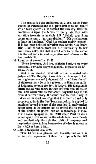 I S A I A H
This section is quite similar to Joel 2:28ff, which Peter
quoted on Pentecost and it is quite similar to Isa. 61:lff
which Jesus quoted as He entered His ministry. Here the
emphasis is upon the Messianic entry into Zion with
salvation from sin as in Zech. 9:9. “Behold your King
comes unto you ...having salvation.” “He who has ears
to hear let him hear.” God has spoken plainly enough.
If it had been political salvationthey would have heard
Him - but salvation from sin is disinteresting to Jew
and Greek alike. But that is not God’s fault. He knows
it is the real and vital and imperative need of man, so He
has provided it.
“For it iswritten, ‘As I live, saith the Lord, to me every
knee shallbow, and everytongue shall confessto God.’ ”
Rom. 14:ll.
God is not mocked. God will call all mankind into
judgment. The Holy Spirit convicts men in respect of sin
and righteousness and judgment. Of sin - I have sinned;
of righteousness - Jesus is righteous, in Him is no guile;
of judgment because the devil is judged. His Kingdom is
fallen and all who throw in their lot with him are fallen
too. This could refer to the Great Judgment Day at the
close of earth’s history. It doesn’t have to; but it may; if
it does we must acknowledge that it is the first and only
prophecy so far in the New Testament which is applied to
anything beyond the age of the apostles. It really makes
better sense in the context not to extend this to the end
of the world’s judgment; but we acknowledge it may.
It will come up again in Phil. 2:lO where Paul makes a
looser quote of it or states the whole idea more clearly
and emphatically through the spirit of prophecy and
inspiration given to him irrespective of what is meant in
Isa. 4523 or Rom. 14:ll.
8.Rom. 14:3quotes Psa. 69:9.
“For Christ also pleased not himself; but as it is
written; the reproaches of them that reproach thee fell
N. Rom. 14:11 quotes Isa. 4523.
32
 