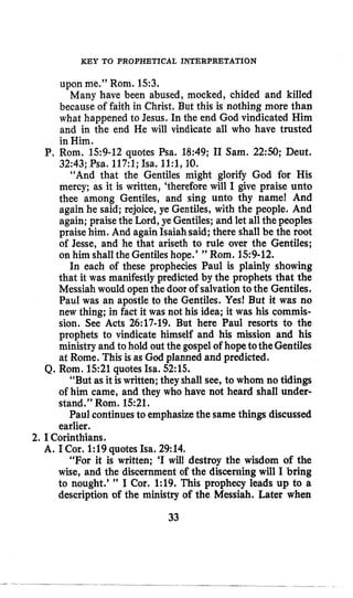 KEY TO PROPHETICAL INTERPRETATION
upon me.” Rom. 153.
Many have been abused, mocked, chided and killed
because of faith in Christ. But this is nothing more than
what happened to Jesus. In the end God vindicated Him
and in the end He will vindicate all who have trusted
in Him.
P, Rom. 159-12 quotes Psa. 18:49; I1 Sam. 2 2 9 ; Deut.
32:43; Psa. 117:l; Isa. ll:l,10.
“And that the Gentiles might glorify God for His
mercy; as it is written, ‘thereforewill I give praise unto
thee among Gentiles, and sing unto thy name! And
again he said; rejoice, ye Gentiles, with the people. And
again; praisethe Lord, ye Gentiles;and let all the peoples
praise him. And againIsaiahsaid; there shall be the root
of Jesse, and he that ariseth to rule over the Gentiles;
on him shall the Gentileshope.’ ” Rom.159-12.
In each of these prophecies Paul is plainly showing
that it was manifestly predicted by the prophets that the
Messiahwould openthe door of salvationto the Gentiles.
Paul was an apostle to the Gentiles. Yes! But it was no
new thing; in fact it was not his idea; it was his commis-
sion. See Acts 26:17-19. But here Paul resorts to the
prophets to vindicate himself and his mission and his
ministry and to hold out the gospelof hopetotheGentiles
at Rome. This is as God planned and predicted.
“But as it is written;they shall see, to whom no tidings
of him came, and they who have not heard shall under-
stand.” Rorn. 1521.
Paul continuesto emphasizethe same things discussed
earlier.
Q. Rom. 1521quotes Isa. 52:lS.
2. I Corinthians.
A. I Cor. 1:19quotes Isa. 29:14,
“For it is written; ‘I will destroy the wisdom of the
wise, and the discernment of the discerning will I bring
to nought.’ ” I Cor. 1:19. This prophecy leads up to a
description of the ministry of the Messiah. Later when
33
 