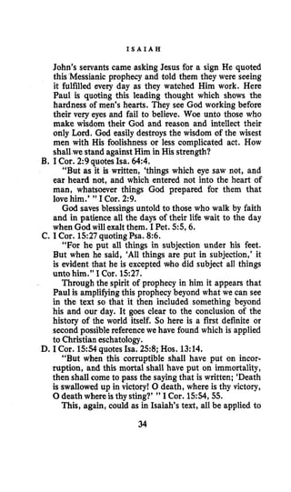 I S A I A H
John’s servants came asking Jesus for a sign He quoted
this Messianic prophecy and told them they were seeing
it fulfilled every day as they watched Him work. Here
Paul is quoting this leading thought which shows the
hardness of men’s hearts. They see God working before
their very eyes and fail to believe. Woe unto those who
make wisdom their God and reason and intellect their
only Lord. God easily destroys the wisdom of the wisest
men with His foolishness or less complicated act. How
shall we stand against Him in His strength?
“But as it is written, ‘things which eye saw not, and
ear heard not, and which entered not into the heart of
man, whatsoever things God prepared for them that
lovehim.’ ” I Cor. 2:9.
God saves blessings untold to those who walk by faith
and in patience all the days of their life wait to the day
when God will exalt them. I Pet. 5 5 6 .
“For he put all things in subjection under his feet.
But when he said, ‘All things are put in subjection,’ it
is evident that he is excepted who did subject all things
unto him.” I Cor. 1527.
Through the spirit of prophecy in him it appears that
Paul is amplifyingthis prophecy beyond what we can see
in the text so that it then included something beyond
his and our day. It goes clear to the conclusion of the
history of the world itself. So here is a first definite or
second possible referencewe have found which is applied
to Christian eschatology.
“But when this corruptible shall have put on incor-
ruption, and this mortal shall have put on immortality,
then shall come to pass the sayingthat is written; ‘Death
is swallowed up in victory! 0 death, where is thy victory,
0death whereis thy sting?’ ” I Cor. 15:54,55.
This, again, could as in Isaiah’s text, all be applied to
B. I Cor. 2:9 quotesIsa. 64:4.
C. I Cor. 1527quoting Psa. 8:6.
D. I Cor. 1554 quotes Isa. 258; Hos. 13:14.
34
 