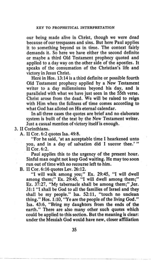 KEY TO PROPHETICAL INTERPRETATION
our being made alive in Christ, though we were dead
because of our trespasses and sins. But here Paul applies
it to something beyond us in time, The context fairly
demands it. So here we have either the second definite
or maybe a third Old Testament prophecy quoted and
applied to a day way on the other side of the apostles. It
speaks of the consumation of the Christian’s life and
victoryin Jesus Christ.
Here in Hos. 13:14is athird definite or possible fourth
Old Testament prophecy applied by a New Testament
writer to a day millenniums beyond his day, and is
paralleled with what we have just seen in the 55th verse.
Christ arose from the dead. We will be raised to reign
with Him when the fullness of time comes according to
what God has alloted on His eternal calendar.
In all three cases the quotes are brief and no elaborate
system is built of the text by the New Testament writer.
Just a casual mention of victory itself is enough.
3. I1 Corinthians.
A. I1 Cor. 6:2quotes Isa. 49:8.
“For he said, ‘at an acceptabletime I hearkened unto
you, and in a day of salvation did I succor thee.’ ”
I1 Cor. 6:2.
Paul applies this to the urgency of the present hour.
Sinfulman ought not keep God waiting. He may too soon
run out of time with no recourse left to him.
“I will walk among you;” Ex. 2945, “I will dwell
among them;” Ex. 29:45, “I will dwell among them;”
Ez. 37:27, “My tabernacle shall be among them;” Jer.
3l:l “I shall be God to all the families of Israel and they
shall be my people.” Isa. 52:11, “touch no unclean
thing.’’ Hos. l:lO, “Ye are the people of the living God.”
Isa. 43:6, “Bring my daughters from the ends of the
earth.” There are also many other such quotes which
could be applied to this section. But the meaning is clear:
under the Messiah God would have new, closer affiliation
B. I1Cor. 6:16 quotes Lev. 26:12.
35
 