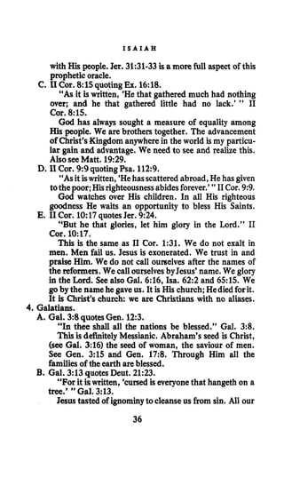 I S A I A H
with His people. Jer. 31:31-33isa more full aspect of this
prophetic oracle.
“As it iswritten, ‘Hethat gathered much had nothing
over; and he that gathered little had no lack.’ ” I1
Cor. 8:lS.
God has always sought a measure of equality among
His people. We are brothers together. The advancement
of Christ’sKingdom anywherein the world is my particu-
lar gain and advantage. We need to see and realize this.
Also seeMatt. 19:29.
“As itiswritten, ‘Hehasscatteredabroad,He has given
tothepoor;Hisrighteousnessabidesforever.’ ” I1Cor. 9:9.
God watches over His children. In all His righteous
goodness He waits an opportunity to bless His Saints.
“But he that glories, let him glory in the Lord.” I1
Cor. 10:67.
This is the same as 11Cor. 1:31. We do not exalt in
men.Men fail us. Jesus is exonerated. We trust in and
praise Him. We do not call ourselves after the names of
the reformers.We call ourselvesbyJesus’ name. We glory
in the Lard. See also Gal. 6:16, Isa. 6 2 2 and 6515. We
goby the name he gave us. It is His church; Hediedforit.
It is Christ’s church we are Christians with no aliases.
C. 11Cor. 8:15quotingEx. 16:18.
14. I1Cor. 9:9 quotingPsa. 112:9.
E. I1Cor. 10:17 quotesJer. 9:24
4. Galatians.
A. Gal. 3:8 quotesGen. 123.
“In thee shall all the nations be blessed.” Gal. 3:8.
Thisis definitely Messianic. Abraham’s seed is Christ,
(see Gal. 3:16) the seed of woman, the saviour of men.
See Gen. 3:15 and Gen. 17:8. Through Him all the
familiesof the earth areblessed.
“For it iswritten, ‘cursedis everyonethat hangeth on a
Jesus tasted of ignominyto cleanseusfrom sin. All our
B. Gal. 3:13 quotesDeut. 21:23.
tree.’ ” Gal. 3:13.
36
 