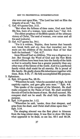 KEY TO PROPHETICAL INTERPRETATION
sinswere cast upon Him. “The Lord has laid on Him the
iniquityof us all.” Isa. 53:6.
“But when the fullness of time came, God sent forth
His Son, born of a woman, born under Law.” Gal. 4:4.
The oldest prophecy of the Bible speaks of the ultimate
victory of Christ, The seed of woman, over satan and all
his seed (cohorts).
“For it is written, ‘Rejoice, thou barren that beareth
not; break forth and cry, thou that travailest not: for
more are the children of the desolate than of her that
hath the husband.’ ” Gal. 4:27.
Jesus Himself had no children. This was adisgrace to a
Jew. But through the Word of God and the New Birth
untold millions have been born into the familyofthe faith
sothat in actualityJesus has a greater posterity than any
other man of the history of the world. And it is a perfected
family which shall stand for all eternity. He is proud of
His family. He gladly sharesHis inheritance together with
them. Rom. 8:16,17.He fully accomplishedHis purpose.
“Whereforehe said, ‘whenhe ascended on high, he led
captivity captive, and gave gifts unto men.’ ” Eph. 4:8.
This speaks of the conquest of the Messiah, He shall
make conquest in the Name of God. He shall establish
therule of God inthe heartsof men. He shall succeed. His
conquest shall not be small, He shall fully realize His
purpose.
“Wherefore he said, ‘awake, thou that deepest, and
arise from the dead, and Christ shall shine upon thee.’ ”
Eph. 514.
The sleeping almond was the first plant to blossom
from the long winter sleep. It was first to show life from
what appeared to be dead, so see Isa. 60:l and 66:24.
C. Gal. 4:4quotesGen, 3:lS.
D. Gal. 4:27quotes Isa. 54:l.
5. Ephesians.
A. Eph. 4:8 quotesPsa. 68:18&
€3. Eph. 514 quotes Jer. 1:12.
37
 