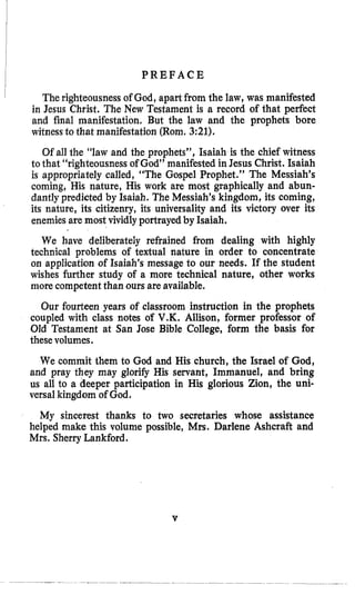 P R E F A C E
The righteousnessof God, apart from the law, was manifested
in Jesus Christ. The New Testament is a record of that perfect
and final manifestation, But the law and the prophets bore
witnessto that manifestation (Rom, 3:21).
Of all the “law and the prophets”, Isaiah is the chief witness
to that “righteousness of God” manifested in Jesus Christ, Isaiah
is appropriately called, “The Gospel Prophet.” The Messiah’s
coming, His nature, His work are most graphically and abun-
dantly predicted by Isaiah. The Messiah’s kingdom, its coming,
its nature, its citizenry, its universality and its victory over its
enemies are most vividly portrayed by Isaiah.
We have deliberately refrained from dealing with highly
technical problems of textual nature in order to concentrate
on application of Isaiah’s message to our needs. If the student
wishes further study of a more technical nature, other works
more competentthan ours are available.
Our fourteen years of classroom instruction in the prophets
coupled with class notes o€ V.K. Allison, former professor of
Old Testament at San Jose Bible College, form the basis for
thesevolumes.
We commit them to God and His church, the Israel of God,
and pray they may glorify His servant, Immanuel, and bring
us all to a deeper participation in His glorious Zion, the uni-
versalkingdom of God.
My sincerest thanks to two secretaries whose assistance
helped make this volume possible, Mrs. Darlene Ashcraft and
Mrs. Sherry Lankford.
V
 