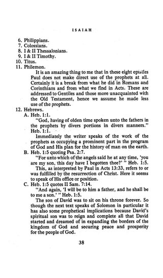 I S A I A H
6. Philippians.
7. Colossians.
8. I & I1 Thessalonians.
9. I & PI Timothy.
1Q.Titus.
11. Philemon.
It is an amazingthing to me that in these eight epistles
Paul does not make direct use of the prophets at all.
Certainly it is a break from what he did in Romans and
Corinthians and from what we find in Acts. These are
addressedto Gentiles and those more unacquainted with
the Old Testament, hence we assume he made less
use of the prophets.
12. Hebrews.
A. Heb. 1:l.
“God, havingof olden time spoken unto the fathers in
the prophets by divers portions in divers manners.”
Heb. 1:l. .
Immediately the writer speaks of the work of the
prophets as occupying a prominent part in the program
of God and His plan for the history of man on the earth.
“For unto which of the angels said he at any time, ‘you
are my son,this day have I begotten thee?’ ” Heb. 1:s.
This, as interpreted by Paul in Acts 13:33, refers to or
was fulfilled by the resurrection of Christ. Here it seems
to speak of His officeor position.
C. Heb. 1:5quotes I1 Sam. 7:14.
“And again, ‘Iwill be to him a father, and he shall be
to me a son.’” Heb. 15.
The son of David was to sit on his throne forever. So
though the next text speaks of Solomon in particular it
has also some prophetical implications because David’s
spiritual son was to reign and complete all that David
started and dreamed of in expanding the borders of the
kingdom of God and securing peace and prosperity
for the people of God.
B. Heb. 1:squotingPsa. 2:7.
38
 
