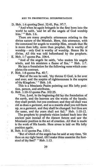 KEY TO PROPHETICAL INTERPRETATION
D. Heb. P:6 quoting Deut, 32:43, Psa. 97:7.
“And when he again bringeth in the first born into the
world he saith, ‘and let all the angels of God worship
him.’ ” Heb. 1:6,
There are many prophetic utterances relating to the
divine nature of the Messiah. Here, this utterance, with
the command for angels to worship Him, reveals that He
is more than lofty, more than prophet, He is worthy of
worship - only God is worthy of worship. Hence He is
divine. All this was told beforehand by the prophets.
“And of the angels he saith, ‘who makes his angels
winds, and his ministers a flame of fire,’ ” Heb. 1:7.
He lays a foundation for the followingversewhich com-
pletes the contrast.
“But of the son he said, ‘thy throne 0 God, is for ever
and ever; and the sceptre of righteousness is the sceptre
of thy Kingdom.’ ” Heb. 1:8.
This is a Messianic Psalm pointing out His lofty posi-
tion, person, and attributes.
G, Heb. 1:lO-12quotes Psa. 102:25.
“You, Lord, in the beginning did lay the foundation of
the earth, and the heavens are the works of thy hands;
they shall perish; but you continue; and they all shall wax
old as does a garment, and as a mantle shallyou rollthem
up, as a garment, and they shall be changed: but thou are
the same, and thy years shall not fail.” Heb. 1:lO-12.
The prophets by prophetic vision looked back into the
ancient past instead of the distant future and saw the
Messianic position inthe act of creation. All that is made
is the work of His hands. Here stress is laid on His lofty
position again.
“But of which of the angelshas he said at any time, ‘Sit
thou on my right hand, till I make thine enemies the foot-
stool of thy feet?’ ” Heb. 1:13,
E, Heb. 1:7quotesPsa. 104:4.
F. Heb. 1:8 quotesPsa. 457.
H. Heb. 1:13quotes Psa. 110:l.
39
 