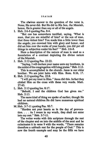 I S A I A H
The obrious answer to the question of the verse is,
None; He never did. But He did to His Son, the Messiah,
hence, He is greaterthan any or all of the angels.
I. Heb. 2:6-8 quotingPsa. 8:4.
“But one has somewhere testified, saying, ‘What is
man, that you are mindful of him? or the son of man,
that thou visitest him? You made him a little lower than
the angels; you crowned him with glory and honor, and
did set him over the works of your hands; you did put all
things in subjectionunder his feet!’ ” Heb. 2:6-8.
Here a descriptionof the nature of man is used as a
foundation of a contrast depicting the divine nature
of the Messiah.
J. Heb. 2:12quotingPsa. 22:22.
“Saying, I will declareyour name unto my brethren, in
themidstofthecongregationwillIsing praise.” Heb. 2:12.
This is accomplished in the church. Jesus is our elder
brother. We are joint heirs with Him. Rom. 8:16, 17.
“Iwill put my trust in Him.” Jesus did this. Infactthey
chided Him on the cross with these very words. Matt.
27:43.
“Behold, I and the children God has given me.”
Heb. 2:13.
The samekind of thing we spoke of earlier; though He
had no natural children He did have numerous spiritual
children.
M.Heb. 3:7-11quotingPsa. 957.
“Harden not your hearts as in the day of provoca-
tion. , . .As I sware in my wrath, they shall not enter
into my rest.” Heb. 3:7-11.
The writer works with this scripture through the rest
of the chapter and on into the middle of the next and he
culminates it in verse 9 with the words, “There remains
therefore a sabbath rest for the people of God.” This is
now the fourth example and may be the fifth we have
K. Reb. 2:13quotingPsa. 22:8.
L. Heb. 2:13quotingIsa. 8:17.
40
 