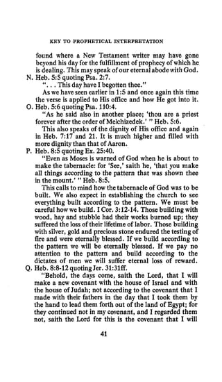 KEY TO PROPHETICAL INTERPRETATION
found where a New Testament writer may have gone
beyond his day for the fulfillmentof prophecy of which he
is dealing. This may speak of our eternalabodewithGod.
“. ..This day have I begotten thee.”
As we have seen earlier in 1:sand once again this time
the verse is applied to His office and how He got into it.
“As he said also in another place; ‘thou are a priest
forever after the order of Melchizedek.’ ” Heb. 5 6 .
This also speaks of the dignity of His office and again
in Heb. 7:17 and 21. It is much higher and filled with
more dignitythan that of Aaron.
“Even as Moses is warned of God when he is about to
make the tabernacle: for ‘See,’ saith he, ‘that you make
all things accordingto the pattern that was shown thee
in the mount.’ ” Heb. 8:s.
This callsto mind how the tabernacle of God was to be
built. We also expect in establishing the church to see
everything built according to the pattern. We must be
careful how we build. I Cor. 3:12-14.Those building with
wood, hay and stubble had their works burned up; they
sufferedthe loss of their lifetimeof labor. Those building
with silver, gold and precious stone endured the testing of
fire and were eternally blessed. If we build according to
the pattern we will be eternally blessed. If we pay no
attention to the pattern and build according to the
dictates of men we will suffer eternal loss of reward.
“Behold, the days come, saith the Lord, that I will
make a new covenant with the house of Israel and with
the house of Judah; not accordingto the covenant that I
made with their fathers in the day that I took them by
the hand to lead them forth out of the land of Egypt; for
they continued not in my covenant, and I regarded them
not, saith the Lord for this is the covenant that I will
N. Heb. 5 5quotingPsa. 2:7.
0.Heb. 5 6 quoting Psa. 110:4.
P. Heb. 8:squotingEx. 2540.
Q. Heb. 8:8-12quotingJer. 31:31ff.
41
 