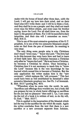 I S A I A H
make with the house of Israel after those days, saith the
Lord; I will put my laws into their mind, and on their
heart alsowill I write them: and I will be to them a God,
and they shallbe to me a people: and they shall not teach
every man his fellow-citizen,and every man his brother
saying, know the Lord: For all shall know me, from the
least to the greatestof them. For I will be mercifultotheir
iniquities, and their sins will I remember no more.”
Heb. 8:8-12.
This is one of the most extensivequotations of the 0.T.
prophets. It is one of the two extensiveMessianic proph-
ecies we find from the pen of Jeremiah. Its meaning is
very clear.
The only thing some people miss is why Christians
don’t teach “every man,” “know theLord.” TheJewshad
to do this because they were born Jews and had to learn
of their faith later. But a Christian becomes a Christian
onlyafter he “knowsthe Lord.” He isnotborn aChristian,
he becomes a Christian by choice. Once becoming a
Christian then it is not necessary to teach him to “know
the Lord” because this is the very knowledge he has
learned which caused him to become a Christian. But the
only application the writer makes here is the “new
covenant,”which replaces the “old covenant.” This fact
could have been as well established by Jeremiah‘s other
extensiveMessianicprophecytoo. SeeCh. 3 of Jeremiah.
“Wherefore when he came into the world, he said,
‘Sacrificesand offeringsthou wouldst not, but a body did
you prepare for me; in whole burnt offerings as sacrifices
for sin you had no pleasure:’ then said I, ‘Lo, I am come
(in the roll of a book it is written of me), to do thy will,
0,God.’ ” Heb. 105-7.
This is applied to the incarnation of the Messiah which
led the way to the sacrificefor sin which He made. Again
the writer concludes from the text that there is a new
sacrifice or a new covenant separate from Judaism.
R. Heb. 105.7 quoting Psa. 40:6.
42
 