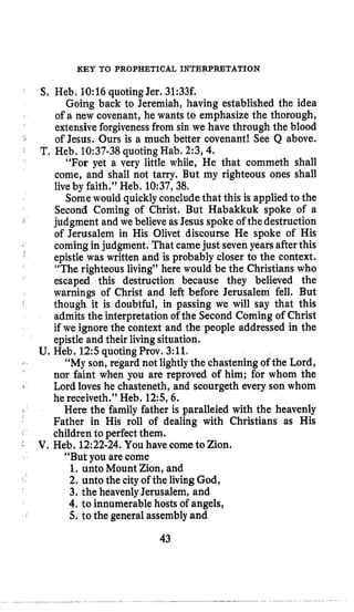 KEY TO PROPHETICAL INTERPRETATION
S, Heb, 10:16 quoting Jer. 31:33t
Going back to Jeremiah, having established the idea
of a new covenant, he wants to emphasize the thorough,
extensiveforgiveness from sin we have through the blood
of Jesus. Ours is a much better covenant! See Q above.
“For yet a very little while, He that commeth shall
come, and shall not tarry. But my righteous ones shall
liveby faith.” Heb. 10:37,38,
Somewould quicklyconcludethat this is applied to the
Second Coming of Christ. But Habakkuk spoke of a
judgment and we believe asJesus spokeof thedestruction
of Jerusalem in His Olivet discourse He spoke of His
epistle was written and is probably closer to the context.
“The righteous living’’ here would be the Christians who
escaped this destruction because they believed the
warnings of Christ and left before Jerusalem fell. But
admits the interpretation of the Second Coming of Christ
if we ignore the context and the people addressed in the
epistle and their livingsituation.
“My son, regard not lightlythe chasteningof the Lord,
nor faint when you are reproved of him; for whom the
Lord loves he chasteneth, and scourgeth every son whom
he receiveth.” Heb. 125, 6.
Father in His roll of dealing with Christians as His
J
T. Heb. 10:37-38quotingHab. 2:3,4.
1 coming in judgment. That camejust sevenyears afterthis
I
I
though it is doubtful, in passing we will say that this
U. Heb. 12:squotingProv. 3:ll.
I
1
Here the family father is paralleled with the heavenly
( children to perfect them.
V. Heb. 12:22-24.You have cometo Zion.
“But you are come
1, unto Mount Zion, and
2. unto the cityof the livingGod,
3. the heavenlyJerusalem, and
4. to innumerable hosts of angels,
5. to the general assembly and
43
 