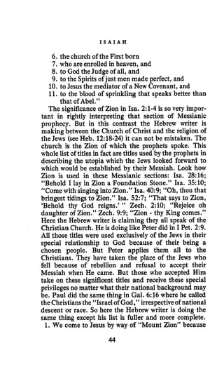 I S A I A H
6.the church of the First born
7.who are enrolled in heaven, and
8. to God the Judge of all, and
9.to the Spiritsof just men made perfect, and
10. to Jesus the mediator of a New Covenant, and
11. to the blood of sprinkling that speaks better than
The significanceof Zion in Isa. 2:l-4is so very impor-
tant in rightly interpreting that section of Messianic
prophecy. But in this contrast the Hebrew writer is
making between the Church of Christ and the religion of
the Jews (see Heb. 12:18-24)it can not be mistaken. The
church is the Zion of which the prophets spoke. This
whole list of titles in fact are titles used by the prophets in
describing the utopia which the Jews looked forward to
which would be established by their Messiah. Look how
Zion is used in these Messianic sections: Isa. 28:16;
“Behold I lay in Zion a Foundation Stone.” Isa. 3510;
“Come with singingintoZion.” Isa. 40:9;“Oh, thou that
bringest tidingsto Zion.” Isa. 52:7;“That says to Zion,
‘Behold thy God reigns.’ ” Zech. 2:10; “Rejoice oh
daughter of Zion.” Zech. 9:9;“Zion - thy King comes.”
Here the Hebrew writer is claiming they all speak of the
Christian Church. He is doinglike Peter did in I Pet. 2:9.
All those titles were used exclusively of the Jews in their
special relationship to God because of their being a
chosen people. But Peter applies them all to the
Christians. They have taken the place of the Jews who
fell because of rebellion and refusal to accept their
Messiah when He came. But those who accepted Him
take on these significent titles and receive these special
privilegesno matter what their national background may
be. Paul did the same thing in Gal. 6:16where he called
the Christiansthe “Israel of God,” irrespectiveof national
descent or race. So here the Hebrew writer is doing the
same thing except his list is fuller and more complete.
1. We come to Jesus by way of “Mount Zion” because
that of Abel.”
44
 