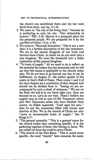 KEY TO PROPHETICAL INTERPRETATION
the church was established there and the law went
forth fromthere. (seeIsa. 2:1-4).
2. We come to “the city of the living God,” because he
is perfecting us unto his city. “Our citizenship in
heaven.” Phil. 3:20. Heaven is a prepared place for
the prepared people. We are prepared for it by the
sacrifice of Christ. I Cor. 1:30.
3. We cometo “Heavenly Jerusalem.” This is not a new
idea; it is a further description of the last statement.
We are in the eternal kingdom of our Lord and
SaviourJesus Christ. At death we do not enter into a
new kingdom. We cross the threshold into a fuller
realization of this present kingdom.
4.“To hosts of angels.” All we need to do is reflect on
the material the author has just presented and we will
see that this clause is applicable to the church today
also. We do not have to go beyond our day to see its
fulfillment. In chapter 11, the author speaks of the
saints in God’s Hall of Fame. Then verses 1and 2 of
the next chapter are a conclusion of that chapter and
should not be divided from it. “Seeing we are en-
compassed by such a cloud of witnesses.” We are on
the field; the ball is in our hand right now. Eyes are
focused on us. Let’s do our best. These I believe are
angelic eyes as well as eyes of Old Testament sdints
plus New Testament saints who have finished their
course. As Elijah requested, “Lord open his eyes,”
then he saw the mountains filled with horses and
chariots of fire. We in the church of Christ are also
“come to innumerable hosts of angels.” See I1
Kings 6:17.
5. “The general assembly.” This is a general name for
the church rather than something specific. It is the
gathering together of those who belong to Jesus. We
are called out fromthe world to serveChrist.
6. “The church of the First Born.” This is much more
specific, the word ‘‘church’’ here connotes the same
45
 