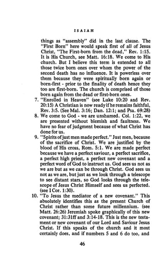 I S A I A H
things as “assembly” did in the last clause. The
“First Born” here would speak first of all of Jesus
Christ, “The First-born from the dead,” Rev. 1:15.
It is His Church, see Matt. 16:18. We come to His
church. But I believe this term is extended to all
those twice born ones over whom the power of the
second death has no influence. It is powerless over
them because they were spiritually born again or
born-first - prior to the finality of death hence they
too are first-born. The church is comprised of those
born againfrom the dead or first-born ones.
7. “Enrolled in Heaven” (see Luke 10:20 and Rev.
20:15)A Christianis now readyif heremains faithful,
Rev. 3 5 . (SeeMal. 3:16; Dan. 12:l; and Psa. 69:28)
8. We come to God - we are unshamed. Col. 1:22, we
are presented without blemish and faultness. We
have no fear of judgment because of what Christ has
done for us.
9. “Spiritsofjustmen made perfect.” Just men, because
of the sacrifice of Christ. We are justified by the
blood of His cross, Rom. 5 1 . We are made perfect
becausewe have a perfect saviour, a perfect sacrifice,
a perfect high priest, a perfect new covenant and a
perfect word of God to instruct us. God seesus not as
we are but as we can be through Christ. God sees us
not as we are, but just as we look through a telescope
to see distant stars, so God looks through the tele-
scope of Jesus Christ Himself and sees us perfected.
(see ICor. 1:30).
10. “To Jesus the mediator of a new covenant.’’ This
absolutely identifies this as the present Church of
Christ rather than some future millennium. (see
Matt. 26:26) Jeremiah spoke graphically of this new
covenant; 31:31ff and 3:14-18. This is the new testa-
ment or new covenant of our Lord and Saviour Jesus
Christ. If this speaks of the church and it most
certainly does, and if numbers 5 and 6 do too, and
46
 