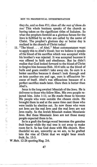 KEY TO PROPHETICAL INTERPRETATION
-theydo, and so does #11;then all the rest of them do
too! This whole business speaks of the church as
having taken on the significant titles of Judaism, So
what the prophets foretold as a gloriousfuture for the
Jews is fulfilledby us who are called by the name of
Christ. The prophet’s glorious day or better day is
realized in the church of Christ today!
11. “The blood ...of Abel.” Most commentaters want
to applythis to Abel’s blood; but we believe it speaks
his brother’s was rejected. It was accepted because it
was offered in faith and obedience. But he didn’t
realizethat God looked forward to the blood of Christ
to forgivehim becauseHeb. 10:4tells us the blood of
bulls and goats couldn’t take away sin. So ours is a
better sacrifice because it doesn’t look through and
on into another era and age, ours is efficacious be-
cause of itself. Abel’s was efficacious because of a
perfect sacrificemade later. Ours then is better than
Abel’s.
Jesus is the long awaited Messiah of the Jews. He is
delivererto those who follow Him. His own people re-
jected him. John 1:ll; so He made those to become
His people who were outside the chosen circle. He
brought them in and at the same time cast those who
were inside by election out. So now those who were
not Jews are the real Jews and the real Jews are not
Jews really. So the Jewish Messiah makes Messianic
Jews. But these Messianic Jews are not those many
peopleexpectedthem to be.
So in a graft the foreignwood becomes the genuine
fruit bearer while the real tree is cut away to make
room for it. So has God done with His church. How
thankful we are, unworthy as we are, to be grafted
into the vine of Christ that we might bear much
fruit. Jn. 15:5.
r
of the blood of his sacrificewhich was accepted while
I ’
W.Heb. 12:26 quoting Hag. 2:6.
47
 