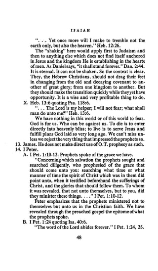 I S A I A H
“. . .Yet once more will I make to tremble not the
earth only, but alsothe heaven.” Heb. 12:26.
The “shaking” here would apply first to Judaism and
then to anything else which does not find itself anchored
in Jesus and the kingdom He is establishing in the hearts
ofmen. As Danielsays,“itshallstand forever.” Dan. 2:44.
It is eternal. It can not be shaken. So the context is clear.
They, the Hebrew Christians, should not drag their feet
in changing from the old and decaying covenant to an-
other of great glory; from one kingdom to another. But
theyshouldmakethetransition quicklywhiletheyyethave
opportunity. It is a wise and very profitable thing to do.
X. Heb. 13:6quotingPsa. 118:6.
“...The Lord is my helper; I will not fear; what shall
man do unto me?” Heb. 13:6.
We have nothing in this world or of this world to fear.
God is for us. Who can be against us. To die is to enter
directly into heavenly bliss; to live is to serve Jesus and
fulfillplans God laid so very long ago. We can’t miss un-
lesswe rejecttheverythingthat impressedtheprophetsso.
13. James. Hedoesnot make directuseof O.T. prophecyas such.
14. IPeter.
A. I Pet. 1:lO-12.Prophets spoke of the gracewe have.
“Concerningwhich salvation the prophets sought and
searched diligently, who prophesied of the grace that
should come unto you: searching what time or what
manner of timethe spirit of Christ which was in them did
point unto, when it testified beforehand the sufferingsof
Christ, and the gloriesthat should followthem. To whom
it was revealed, that not unto themselves, but to you, did
they ministerthese things. ...”I Pet. 1:lO-12.
Peter emphasizes that the prophets ministered not to
themselves but unto us in the Christian faith. We have
revealed throughthe preached gospelthe epitomeofwhat
the prophets spoke.
“The word of the Lord abides forever.” I Pet. 1:24, 25.
B. I Pet. 124quotingIsa. 40:6.
48
 