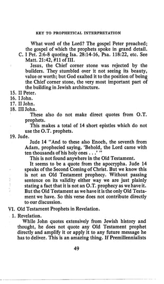 KEY TO PROPHETICAL INTERPRETATION
What word of the Lord? The gospel Peter preached;
the gospel of which the prophets spoke in grand detail.
C. I Pet, 2:6-8quoting Isa. 28:14-16,Psa. 118:22, etc, See
Matt, 21:42, #11 of 111.
Jesus, the Chief corner stone was rejected by the
builders. They stumbled over it not seeing its beauty,
value or worth; but God exalted it to the position of being
the Chief corner stone, the very most important part of
the building in Jewish architecture.
15. IIPeter.
16. I John.
17. I1John.
18. I11John.
These also do not make direct quotes from O.T.
prophets.
This makes a total of 14 short epistles which do not
use the O.T. prophets.
Jude 14 “And to these also Enoch, the seventh from
Adam, prophecied saying, ‘Behold, the Lord came with
ten thousands of his holy ones ...’”
This is not found anywherein the Old Testament.
It seems to be a quote from the apocrypha. Jude 14
speaks of the Second Comingof Christ. But we know this
is not an Old Testament prophecy. Without passing
sentence on its validity either way we are just plainly
stating a fact that it is not an O.T. prophecy as wehaveit.
But the Old Testament as we haveitisthe only Old Testa-
ment we have. So this verse does not contribute directly
to our discussion.
19. Jude.
VI. Old Testament Prophets in Revelation.
1. Revelation.
While John quotes extensively from Jewish history and
thought, he does not quote any Old Testament prophet
directly and amplify it or apply it to any future message he
has to deliver. This is an amazing thing. If Preinillennialists
49
 
