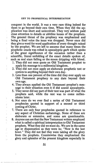 KEY TO PROPHETICAL INTERPRETATION
conquest in the world. It was a very rare thing indeed for
them to go beyond their own time. When they did the ap-
plication was short and uninvolved. They very seldom paid
close attention to details or sideline issues of the prophets.
The general thrust of the prophecy was emphasized and
being a final voice the issue was dropped, Never once did
they givea word for word application of every thought raised
by the prophet. We are left to assume that many times the
prophetic oracle was robed in apocalyptic garb which spoke
of the great significance of the occasion rather than a
scientific, literal unfolding of the exact details spoken of,
such as real stars falling or the moon dripping with blood.
1. They did not once quote an Old Testament prophet to
applyhis message to a millennia1kingdom.
2. They did not once apply an elaborate prophetic test or
systemto anythingbeyond their own day.
3. Less than one percent of thetime did they ever apply an
Old Testament prophecy to any date beyond their
own age.
4. They always applied the Old Testament prophet’s mes-
sage to their situation even it if did sound apocalyptic.
5. Theynever did say part of their text was part of what the
prophets said, while the rest was to come millen-
niums later.
6. Not once do we ever find a series of Old Testament
prophecies quoted in support of a second or third
coming of Christ.
7. There are only four prophecies quoted in reference to
any aspect of Christian eschatology. None of these are
elaborate or extensive, and some are questionable.
8. AnyonecanseethattheNewTestament writers employed
what is called a spiritual interpretationto Old Testament
prophets. What they did we must do. We are in the same
age or dispensation as they were in; “Now is the last
hour.” They did not feel they were taking all the glory
from the prophets. Countenvise they emphasized the
glory and splendor of the present kingdom especially in
,
‘
’
f
51
 