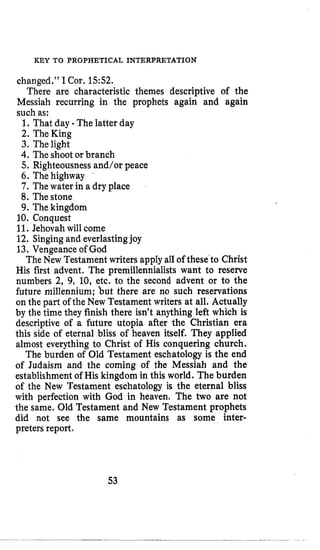 KEY TO PROPHETICAL INTERPRETATION
changed.” I Cor. 1552.
There are characteristic themes descriptive of the
Messiah recurring in the prophets again and again
such as:
1. That day -The latter day
2. TheKing
3. Thelight
4.The shootor branch
5. Righteousnessand/or peace
6. The highway
7. The water in a dry place
8. Thestone
9. The kingdom
10. Conquest
11. Jehovah will come
12. Singingand everlastingjoy
13. Vengeance of God
The New Testament writers applyall of these to Christ
His first advent. The premillennialists want to reserve
numbers 2, 9, 10, etc. to the second advent or to the
future millennium; but there are no such reservations
on the part of the New Testament writers at all. Actually
by the time they finish there isn’t anything left which is
descriptive of a future utopia after the Christian era
this side of eternal bliss of heaven itself. They applied
almost everything to Christ of His conquering church.
The burden of Old Testament eschatologyis the end
of Judaism and the coming of the Messiah and the
establishment of His kingdom in this world. The burden
of the New Testament eschatology is the eternal bliss
with perfection with God in heaven. The two are not
the same. Old Testament and New Testament prophets
did not see the same mountains as some inter-
preters report.
53
 