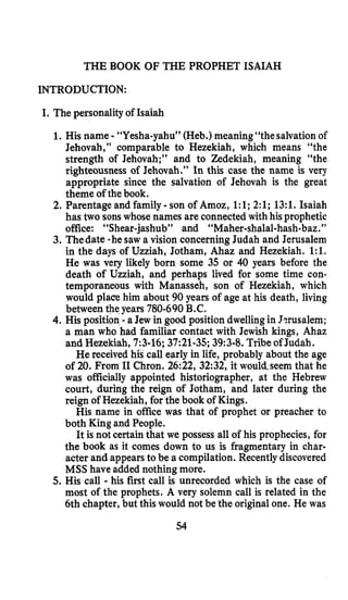 THE BOOK OF THE PROPHET ISAIAH
INTRODUCTION:
I. The personality of Isaiah
1. His name - “Yesha-yahu” (Heb.) meaning“the salvationof
Jehovah,” comparable to Hezekiah, which means “the
strength of Jehovah;” and to Zedekiah, meaning “the
righteousness of Jehovah.’’ In this case the name is very
appropriate since the salvation of Jehovah is the great
theme of thebook.
2. Parentage and family -son of Amoz, 1:l;2:l; 13:l. Isaiah
has two sonswhose names are connected with hisprophetic
office: “Shear-jashub” and “Maher-shalal-hash-baz.”
3. Thedate -hesaw a vision concerningJudah and Jerusalem
in the days of Uzziah, Jotham, Ahaz and Hezekiah. 1:l.
He was very likely born some 35 or 40 years before the
death of Uzziah, and perhaps lived for some time con-
temporaneous with Manasseh, son of Hezekiah, which
would place him about 90 years of age at his death, living
between the.years 780-690B.C.
4. His position -a Jew in good position dwellingin Jmsalem;
a man who had familiar contact with Jewish kings, Ahaz
and Hezekiah,7:3-16;37:21-35;39:3-8.Tribe ofJudah.
He received his call early in life, probably about the age
of 20. From I1 Chron. 26:22, 32:32, it wouldseem that he
was officially appointed historiographer, at the Hebrew
court, during the reign of Jotham, and later during the
reign of Hezekiah, for the book of Kings.
His name in office was that of prophet or preacher to
both King and People.
It is not certainthat we possess all of his prophecies, for
the book as it comes down to us is fragmentary in char-
acter and appearsto be a compilation. Recentlydiscovered
MSS have added nothing more.
5.His call - his fiist call is unrecorded which is the case of
most of the prophets. A very solemn call is related in the
6th chapter, but this would not be the original one. He was
54
 