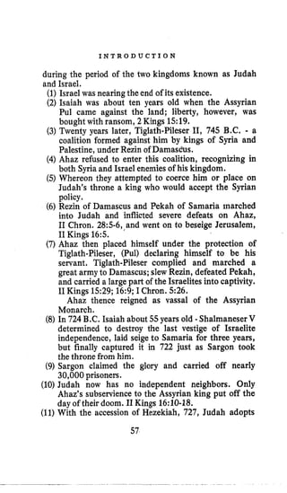 I N T R O D U C T I O N
during the period of the two kingdoms known as Judah
and Israel.
(1)Israel was nearingthe end of its existence.
(2) Isaiah was about ten years old when the Assyrian
Pul came against the land; liberty, however, was
bought with ransom, 2Kings 15:19.
(3)Twenty years later, Tiglath-Pileser 11, 745 B.C,- a
coalition formed against him by kings of Syria and
Palestine, under Rezin of Damascbs.
(4) Ahaz refused to enter this coalition, recognizing in
both Syriaand Israel enemies of his kingdom.
(5)Whereon they attempted to coerce him or place on
Judah’s throne a king who would accept the Syrian
policy.
(6) Rezin of Damascus and Pekah of Samaria marched
into Judah and inflicted severe defeats on Ahaz,
I1 Chron. 28:5-6,,and went on to beseige Jerusalem,
I1Kings 165.
(7) Ahaz then placed himself under the protection of
Tiglath-Pileser, (Pul) declaring himself to be his
servant. Tiglath-Pileser complied and marched a
great army to Damascus; slew Rezin, defeated Pekah,
and carried a large part of the Israelites into captivity.
I1Kings 1529; 16:9;I Chron. 526.
Ahaz thence reigned as vassal of the Assyrian
Monarch.
(8) In 724 B.C. Isaiah about 55years old -ShalmaneserV
determined to destroy the last vestige of Israelite
independence, laid seige to Samaria for three years,
but finally captured it in 722 just as Sargon took
the throne from him.
(9) Sargon claimed the glory and carried off nearly
30,000prisoners.
(10) Judah now has no independent neighbors. Only
Ahaz’s subservienceto the Assyrian king put off the
day of their doom. I1Kings 16:lO-18.
(11)With the accession of Hszekiah, 727, Judah adopts
 