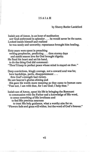 I S A I A H
by SherryButler Lankford
Isaiah son of Amoz, in an hour of meditation
Looked inside himself and realized
sawGod enthroned in splendor , , .he would never be the same,
he was needy and unworthy; repentancebrought him healing.
Sixtyyears were spent in preaching
writingprophecies,predicting .,, thru stormy.days
He fixed his heart and sethis hand,
to dothe thing God did command:
“Thou’ll keep in perfect peacewhose mind is stayedon thee.”
and sunlit seasonlove for God brought dignity.
Deep convictions,kingly courage, not a coward soulwas he;
thru God’s strength had victory.
He sawheaven’sgloriesshiningand
“Fear not, I am with thee, for I am God; I help thee.”
Isaiah son of Amoz, spent his life in bringing the Remnant
bore hardships, perils,disappointment ...
this gave his words more meaning as they came to human ears:
to communion with the Father and a knowledge of His word,
to trust His holy guidance,what a worthy aim for us.
to sensesomethingof His lovelinessand
to feel His precious nearness
“Flowersfadeand grasswillwither,but theword of God’sforever.”
Vii
 