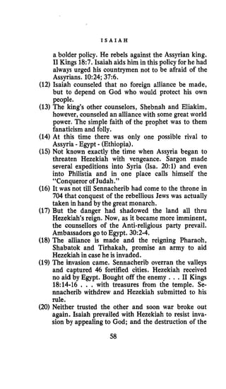 I S A I A H
a bolder policy. He rebels against the Assyrian king.
I1 Kings 18:7. Isaiah aids him in this policy for he had
always urged his countrymen not to be afraid of the
Assyrians. 10:24;37:6.
(12) Isaiah counseled that no foreign alliance be made,
but to depend on God who would protect his own
people.
(13) The king’s other counselors, Shebnah and Eliakim,
however, counseledan alliance with some great world
power. The simple faith of the prophet was to them
fanaticism and folly.
(14) At this time there was only one possible rival to
Assyria -Egypt - (Ethiopia).
(15) Not known exactly the time when Assyria began to
threaten Hezekiah with vengeance. Sargon made
several expeditions into Syria (Isa. 20:l) and even
into Philistia and in one place calls himself the
“Conqueror of Judah.”
(16) It was not till Sennacherib had come to the throne in
704 that conquest of the rebellious Jews was actually
taken in hand by the great monarch.
(17) But the danger had shadowed the land all thru
Hezekiah’sreign. Now, as it became more imminent,
the counsellors of the Anti-religious party prevail.
Ambassadors goto Egypt. 30:2-4.
(18) The alliance is made and the reigning Pharaoh,
Shabatok and Tirhakah, promise an army to aid
Hezekiah in case he is invaded.
(19) The invasion came. Sennacherib overran the valleys
and captured 46 fortified cities. Hezekiah received
no aid by Egypt. Bought off the enemy . . .I1 Kings
18:14-16 . . . with treasures from the temple. Se-
nnacherib withdrew and Hezekiah submitted to his
rule.
(20) Neither trusted the other and soon war broke out
again. Isaiah prevailed with Hezekiah to resist inva-
sion by appealing to God; and the destruction of the
58
 
