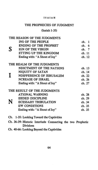 I S A I A H
THE PROPHECIES OF JUDGMENT
(Isaiah 1-35)
THE REASON OF THE JUDGMENTS
INS OF THE PEOPLE ch. 1
ENDING OF THE PROPHET ch. 6
s IGN OF THE VIRGIN ch. 7
ETTING UP THE KINGDOM ch. 11
Ending with: “A Shout of Joy” ch. 12
THE REALM OF THE JUDGMENTS
NDICTMENT OF THE NATIONS ch. 13
NIQUITY OF SATAN ch. 14
I NDIFFERENCE OF JERUSALEM ch. 22
NCREASE OF ISRAEL ch. 26
Ending with: “A Shout of Joy” ch. 27
THE RESULT OF THE JUDGMENTS
ATIONAL WARNING
EEDED DISCIPLINE
N ECESSARY TRIBULATION
EW CONDITIONS
Endingwith: “A Shout of Joy”
ch. 28
ch. 29
ch. 34
ch. 35
ch. 35
Ch. 1-35:Looking Toward the Captivities
Ch. 36-39:Historic Interlude Connecting the two Prophetic
Ch. 40-66: Looking Beyond the Captivities
Divisions
64
 