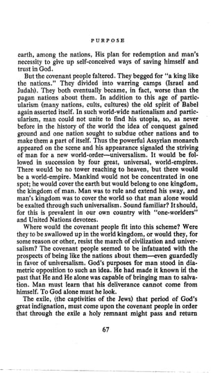 P U R P O S E
earth, among the nations, His plan for redemption and man’s
necessity to give up self-conceived ways of saving himself and
trust in God.
But the covenant peoplefaltered. They begged for “a king like
the nations.” They divided into warring camps (Israel and
Judah), They both eventually became, in fact, worse than the
pagan nations about them, In addition to this age of partic-
ularism (many nations, cults, cultures) the old spirit of Babel
again asserted itself. In such world-wide nationalism and partic-
ularism, man could not unite to find his utopia, so, as never
before in the history of the world the idea of conquest gained
ground and one nation sought to subdue other nations and to
makethem a part of itself. Thus the powerful Assyrian monarch
appeared on the scene and his appearance signaled the striving
of man for a new world-order-universalism. It would be fol-
lowed in succession by four great, universal, world-empires.
There would be no tower reaching to heaven, but there would
be a world-empire. Mankind would not be concentrated in one
spot; he would coverthe earth but would belong to one kingdom,
the kingdom of man. Man was to rule and extend his sway, and
man’s kingdom was to cover the world so that man alone would
be exalted through such universalism.Sound familiar? Itshould,
for this is prevalent in our own country with “one-worlders”
and United Nations devotees.
Where would the covenant people fit into this scheme? Were
they to be swallowed up in the world kingdom, or would they, for
somereason or other, resist the march of civilization and univer-
salism? The covenant people seemed to be infatuated with the
prospects of being like the nations about them-even guardedly
in favor of universalism. God’s purposes for man stood in dia-
metric opposition to such an idea. He had made it known id the
past that He and He alonewas capable of bringing man to salva-
tion. Man must learn that his deliverance cannot come from
himself. To God alonemust he look.
The exile, (the captivities of the Jews) that period of God’s
great indignation, must come upon the covenant people in order
that through the exile a holy remnant might pass and return
67
 