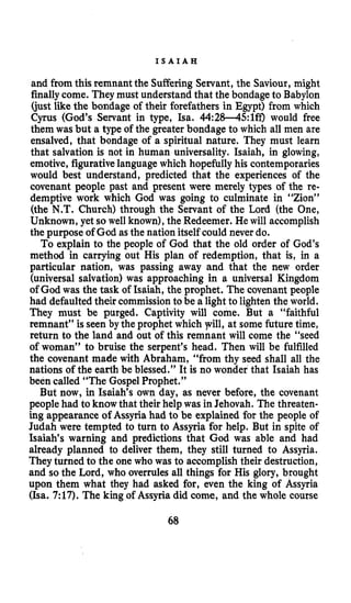 I S A I A H
and ftom this remnant the Suffering Servant, the Saviour, might
finallycome. They must understand that the bondage to Babylon
(just like the bondage of their forefathers in Egypt) from which
Cyrus (God’s Servant in type, Isa. 44:28-45:1ff) would free
them was but a type of the greater bondage to which all men are
ensalved, that bondage of a spiritual nature. They must learn
that salvation is not in human universality. Isaiah, in glowing,
emotive, figurativelanguagewhich hopefully his contemporaries
would best understand, predicted that the experiences of the
covenant people past and present were merely types of the re-
demptive work which God was going to culminate in “Zion”
(the N.T. Church) through the Servant of the Lord (the One,
Unknown, yet so well known),the Redeemer. He will accomplish
the purpose of God as the nation itself could never do.
To explain to the people of God that the old order of God’s
method in carrying out His plan of redemption, that is, in a
particular nation, was passing away and that the new order
(universal salvation) was approaching in a universal Kingdom
of God was the task of Isaiah, the prophet. The covenant people
had defaulted their commissionto be a light to lighten the world.
They must be purged. Captivity will come. But a “faithful
remnant” is seen by the prophet which pill, at some future time,
return to the land and out of this remnant will come the “seed
of woman” to bruise the serpent’s head. Then will be fulfilled
the covenant made with Abraham, ‘‘from thy seed shall all the
nations of the earth be blessed.’’ It is no wonder that Isaiah has
been called “The Gospel Prophet.”
But now, in Isaiah’s own day, as never before, the covenant
people had to know that their help was in Jehovah. The threaten-
ing appearance of Assyria had to be explained for the people of
Judah were tempted to turn to Assyria for help. But in spite of
Isaiah’s warning and predictions that God was able and had
already planned to deliver them, they still turned to Assyria.
They turned to the one who was to accomplish their destruction,
and so the Lord, who overrules all things for His glory, brought
upon them what they had asked for, even the king of Assyria
(Isa. 7:17). The king of Assyria did come, and the whole course
68
 