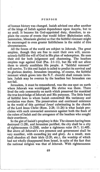 P U R P O S E
of human history was changed. Isaiah advised one after another
of the kings of Judah against dependence upon Assyria, but to
no avail. It became his God-appointed duty, therefore, to ex-
plain the course of events that would follow (Babylonian exile,
restoration, Messianicglories)so that the faithful remnant might
be encouraged to even greater faithfulness in the midst of dire
circumstances.
All the forces of the world are subject to Jehovah. The great
empires, though they are free to exert their own will, uncon-
sciously fulfillthewill of God in His plan of redemption. He uses
their evil for both judgement and chastening. The heathen
empires rage against God (Psa. 2:l-11), but He will not allow
them to utterly annihilate His people. A “faithful remnant”
will survive. To this end Isaiah is called to predict its survival and
its glorious destiny. Jerusalem (meaning, of course, the faithful
remnant which grows into the N.T. church) shall remain invio-
late. Judah may be overrun by the heathen but Jerusalem can
not fail.
Jerusalem, it must be remembered, was the one spot on earth
where Jehovah was worshipped. His shrine was there. There
lived the only community on earth which preserved for mankind
the true knowledge of Jehovah and His purposes. The little band
of faithful Jews to whom Isaiah committed His testimony and
revelation was there. The preservation and continued existence
in the world of this spiritual Israel culminating in the church
of the Lord Jesus Christ (Rom. 2:28; 11:26) is what Isaiah pro-
claims with such unwearied assurance against both the fears of
the rulers of Judah and the arrogance of the heathen who sought
their overthrow.
So the gist of Isaiah’s prophecyis this: Thesinnershavingbeen
destroyed (1:28),and Jerusalem purified, the city shall be a city
of righteousness (1:25ff), under a righteous ruler (9:7; 11:4ff).
But above all Jehovah’s own presence and government shall be
very manifest, with exceedingjoy and glory. As a result, men
shall abandon all their idols (2:20, etc.), the worship of which
had not wholly disappeared from Israel, in spite of the fact that
the national religion was that of Jehovah. With righteousness
69
 