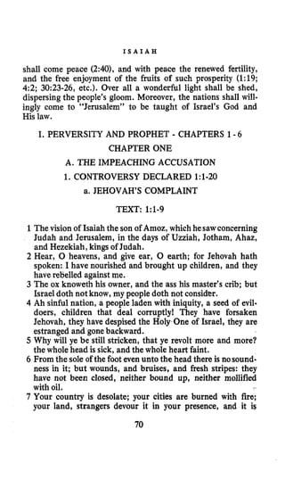 I S A I A H
shall come peace (2:40), and with peace the renewed fertility,
and the free enjoyment of the fruits of such prosperity (1:19;
42; 3093-26, etc.). Over all a wonderful light shall be shed,
dispersing the people’s gloom. Moreover, the nations shall will-
ingly come to “Jerusalem” to be taught of Israel’s God and
His law.
I. PERVERSITY AND PROPHET - CHAPTERS 1-6
CHAPTER ONE
A. THE IMPEACHING ACCUSATION
1. CONTROVERSY DECLARED 1:1-20
a. JEHOVAH’S COMPLAINT
TEXT: 1:b-g
1The vision of Isaiah the son of Amoz, which hesawconcerning
Judah and Jerusalem, in the days of Uzziah, Jotham, Ahaz,
and Hezekiah, kings of Judah.
2 Hear, 0 heavens, and give ear, 0 earth; for Jehovah hath
spoken: I have nourished and brought up children, and they
have rebelled againstme.
3 The ox knoweth his owner, and the ass his master’s crib; but
Israel doth not know, my people doth not consider.
4 Ah sinful nation, a people laden with iniquity, a seed of evil-
doers, children that deal corruptly! They have forsaken
Jehovah, they have despised the Holy One of Israel, they are
estranged and gonebackward.
5 Why will ye be still stricken, that ye revolt more and more?
the whole head is sick, and the whole heart faint.
6 From the sole of the foot even unto the head there is nosound-
ness in it; but wounds, and bruises, and fresh stripes: they
have not been closed, neither bound up, neither mollified
with oil.
7 Your country is desolate; your cities are burned with fire;
your land, strangers devour it in your presence, and it is
70
 
