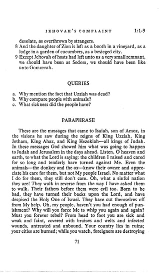 J E H O V A H ’ S C O M P L A I N T 1:l-9
desolate, as overthrownby strangers,
8 And the daughter of Zion is left as a booth in a vineyard, as a
lodgein a garden of cucumbers, as a besiegedcity.
9 Except Jehovah of hosts had left unto us a very smallremnant,
we should have been as Sodom, we should have been like
unto Gomorrah.
QUERIES
a. Why mention the fact that Uzziah was dead?
b. Why compare people with animals?
c, What sicknessdid the peoplehave?
PARAPHRASE
These are the messages that came to Isaiah, son of Amoz, in
the visions he saw during the reigns of King Uzziah, King
Jotham, King Ahaz, and King Hezekiah-all kings of Judah.
In these messages God showed him what was going to happen
to Judah and Jerusalem in the days ahead. Listen, 0 heaven and
earth, to what the Lord is saying:the children I raised and cared
for so long and tenderly have turned against Me. Even the
animals-the donkey and the ox-know their owner and appre-
ciate his care for them, but not My people Israel. No matter what
I do for them, they still don’t care. Oh, what a sinful nation
they are1 They walk in reverse from the way I have asked them
to walk. Their fathers before them were evil too. Born to be
bad, they have turned their backs upon the Lord, and have
despised the Holy One of Israel. They have cut themselves off
from My help. Oh, my people, haven’t you had enough of pun-
ishment? Why will you force Me to whip you again and again?
Must you forever rebel? From head to foot you are sick and
weak and faint, covered with bruises and welts and infected
wounds, untreated and unbound. Your country lies in ruins;
your cities areburned; while you watch, foreigners are destroying
71
 