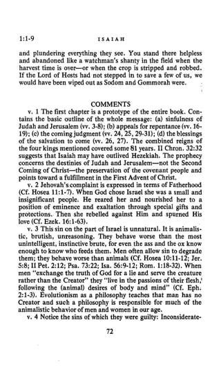 1:l-9 I S A I A H
and plundering everything they see. You stand there helpless
and abandoned like a watchman’s shanty in the field when the
harvest time is over-or when the crop is stripped and robbed.
If the Lord of Hosts had not stepped in to save a few of us, we
would have been wiped out as Sodom and Gommorah were.
COMMENTS
v. 1 The first chapter is a prototype of the entire book. Con-
tains the basic outline of the whole message: (a) sinfulness of
Judah and Jerusalem (w.3-8);(b) appeals for repentance(w.16-
19);(c) the coming judgment (w.24,25,29-31);(d)the blessings
of the salvation to come (w. 26,27). The combined reigns of
the four kings mentioned covered some 81years. I1Chron. 32:32
suggests that Isaiah may have outlived Hezekiah. The prophecy
concerns the destinies of Judah and Jerusalem-not the Second
Coming of Christ-the preservation of the covenant people and
points toward a fulfillment in the First Advent of Christ.
v. 2 Jehovah’scomplaint is expressed in terms of Fatherhood
(Cf. Hosea 1l:l-7). When God chose Israel she was a small and
insignificant people. He reared her and nourished her to a
position of eminence and exaltation through special gifts and
protections. Then she rebelled against Him and spurned His
love (Cf. Ezek. 16:1-63).
v. 3 This sin on the part of Israel is unnatural. It is animalis-
tic, brutish, unreasoning. They behave worse than the most
unintelligent, instinctivebrute, for even the ass and the ox know
enough to know who feeds them. Men often allow sin to degrade
them; they behave worse than animals (Cf. Hosea 1O:ll-12;Jer.
58;I1Pet. 2:12;Psa. 73:22;Isa. 56:9-12;Rom. 1:18-32).When
men “exchange the truth of God for a lie and serve the creature
rather than the Creator” they “live in the passions of their flesh:
following the (animal) desires of body and mind” (Cf. Eph.
2:l-3).Evolutionism as a philosophy teaches that man has no
Creator and such a philosophy is responsible for much of the
animalisticbehavior of men and women in our age.
v. 4 Notice the sins of which they were guilty: Inconsiderate-
72
 
