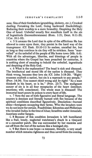 J E H O V A H ’ S C O M P L A I N T 1:l-9
ness; Sinsoftheir forefathers (grumbling,idolatry, etc.); Crooked
dealing; Forsaking the Lord; Going backward (backsliding);
Reducing their worship to a mere formality; Despising the Holy
One of Israel. Unbelief usually first manifests itself in the sin
of Ingratitude (Inconsiderateness) (Rom. 1:21; Deut. 8:11-20;
I Cor. 1O:l-10).
v, 5 It amazes the Lord that in spite of the afflictions He has
allowed to come upon them, they persist in the hard way of the
transgressor. (Cf.Ezek. 33:lO-11) So useless, uncalled for, but
as long as they continue in sin they will be stricken. Jesus ‘‘mar.
velled” at the unbelief of the people of His home town (Mk. 6:6).
With all the advantages, liberties, and blessings of people in
countries where the Gospel has been preached for centuries, it
is nothing short of amazing to behold the unbelief, ingratitude
and despisingof the Holy God.
v. 6 What is the explanation? The head is sick and diseased.
The intellectual and moral life of the nation is diseased. They
think wrong, because they love sin (Cf. John 3:18-20). “Right-
eousness exalteth a nation, but sin is a reproach to any people,”
(Prov. 14:34).You cannot think wrong and be right! “As a man
thinketh in his heart, so is he,” (Prov. 23:7). The malignant
cancer of sin is in all four receptacles of the heart (intellect;
emotions; will; conscience). The whole man is diseasedl The
immortal heart pours its poison to everyfacet of life.
v. 7 Note the use of both figurative and literal language. The
country is desolate and literally burned with fire because of the
spiritual conditions described figuratively. Desolation-burned
cities-foreigners occupyingtheir farms. Who the invaders were
we do not knowforcertain. Possibilities:Edomites and Philistines
who invadedJudea inthetimeof Ahaz;Israelites underAmaziah;
Assyrians under Sargon.
v. 8 Because of this condition Jerusalem is left humiliated
like a frail, lonely, neglected watchman’s shack in a vineyard
or a cucumber patch. She was surrounded by her enemies and
cut off from the rest of the nations like a besieged city.
v. 9 But there is one hope-a remnant, literally, a very small
number which remains righteous and thus savedfromthecoming
73
 