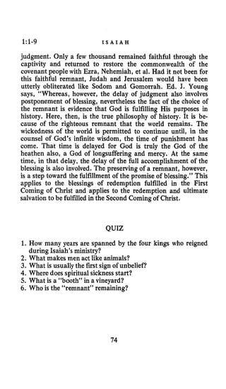 1:1-9 I S A I A H
judgment. Only a few thousand remained faithful through the
captivity and returned to restore the commonwealth of the
covenant people with Ezra, Nehemiah, et al. Had it not been for
this faithful remnant, Judah and Jerusalem would have been
utterly obliterated like Sodom and Gomorrah. Ed. 3. Young
says, “Whereas, however, the delay of judgment also involves
postponement of blessing, nevertheless the fact of the choice of
the remnant is evidence that God is fulfilling His purposes in
history. Here, then, is the true philosophy of history. It is be-
cause of the righteous remnant that the world remains. The
wickedness of the world is permitted to continue until, in the
counsel of God’s infinite wisdom, the time of punishment has
come. That time is delayed for God is truly the God of the
heathen also, a God of longsuffering and mercy. At the same
time, in that delay, the delay of the full accomplishment of the
blessing is also involved. The preserving of a remnant, however,
is a step toward the fulfillment of the promise of blessing.’’ This
applies to the blessings of redemption fulfilled in the First
Coming of Christ and applies to the redemption and ultimate
salvation to be fulfilledin the Second Coming of Christ,
QUIZ
1. How many years are spanned by the four kings who reigned
2. What makes men act like animals?
3. What is usuallythe first sign of unbelief?
4.Where does spiritual sicknessstart?
5. What is a “booth” in a vineyard?
6. Who is the “remnant” remaining?
during Isaiah’s ministry?
74
 