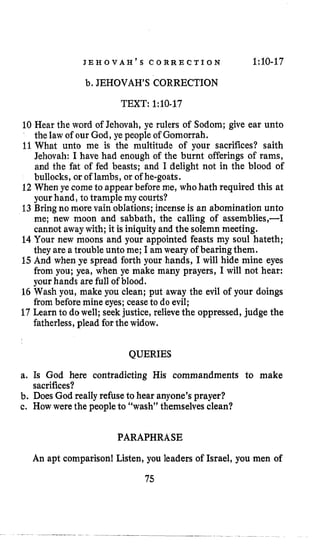 J E H O V A H ’ S C O R R E C T I O N 1:lO-17
b. JEHOVAH’S CORRECTION
TEXT: 1:10-17
10 Hear the word of Jehovah, ye rulers of Sodom; give ear unto
the law of our God, ye people of Gomorrah.
11What unto me is the multitude of your sacrifices? saith
Jehovah: I have had enough of the burnt offerings of rams,
and the fat of fed beasts; and I delight not in the blood of
bullocks, or of lambs, or of he-goats.
12When ye come to appear beforeme, whohath required this at
your hand, to trample my courts?
13Bringno more vain oblations; incenseis an abomination unto
me; new moon and sabbath, the calling of assemblies,-I
cannot away with; it is iniquityand the solemn meeting.
14 Your new moons and your appointed feasts my soul hateth;
theyare a trouble unto me; I amweary of bearingthem.
15 And when ye spread forth your hands, I will hide mine eyes
from you; yea, when ye make many prayers, I will not hear:
your hands are full of blood.
16 Wash you, make you clean; put away the evil of your doings
from before mine eyes; ceaseto do evil;
17Lcarn to dowell; seekjustice, relieve the oppressed, judge the
fatherless, plead for the widow.
QUERIES
a. Is God here contradicting His commandments to make
b. Does God reallyrefuse to hear anyone’s prayer?
c. How were the peopleto “wash” themselvesclean?
sacrifices?
PARAPHRASE
An apt comparison! Listen, you leaders of Israel, you men of
75
 