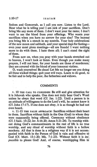 1:lO-17 I S A I A H
Sodom and Gomorrah, as I call you now. Listen to the Lord.
Hear what he is telling you! I am sick of your sacrifices. Don’t
bring Me any more of them. I don’t want your fat rams; I don’t
want to see the blood from your offerings. Who wants your
sacrifices when you have no sorrow for your sins? The incense
you bring Me is a stench in my nostrils. Your holy celebrations
of the new moon and sabbath, and your specialdaysforfasting-
even your most pious meetings-all are frauds! I want nothing
more to do with them. I hate them all; I can’t stand the sight
of them.
From now on, when you pray with your hands stretched out
to heaven, I won’t look or listen. Even though you make many
prayers, I will not hear, for your hands are those of murderers:
they are covered with the blood of your innocentvictims.
0,wash yourselves! Be clean! Let Me no longer see you doing
allthese wicked things; quit your evil ways. Learn to do good, to
be fair and to help the poor, the fatherless and widows.
COMMENTS
v. 10 THE CALL TO CONSIDER: Be still and give attention for
it is Jehovah who speaks. One does not truly hear God’s Word
unless he obeys that word (Cf. Jas. 1:22). Until a person is in
an attitude of willingnessto dothe Lord’s will, he cannot know it
(Cf. John 17:17). If one does not obey, it is as though he had not
even heard.
v. 11-15THE FALSE APPROACH: Sacrificeswithouttheir heart
in them. Sacrificeswithout faith in the One (God)to whom they
were supposedly being offered. Ceremony without obedience
(Cf. I Sam. 1522;Jer. 6:16-20; Amos 521-24). To worship with-
out doing God’s commandments in the rest of life is no true
worship, and any ritual of worship without faith is a hollow
mockery. All that is done in a religious way if it is not accom:
panied with faith in the Person of God is vain and offensive t6
God (Cf. Matt. 151-20; Mk. 7:l-23). Without faith it is im:
possible to please God! And, of course, worshipping Him in
76
 