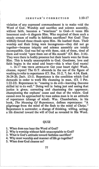J E H o V A H ’ s c o R R E C T Io N 1:10-17
violation of any expressed commandment is to make void the
Word of God, Worship and sacrifice and solemn assembly,
without faith, becomes a “weariness” to God-it vexes His
innermost soul-it disgusts Him. Who required of them such a
steady stream of traffic in faithless sacrifices? Not God! They
willfully forced these rituals upon Him. He loathed them. Their
worship and their living were incongruous-they did not go
together-because iniquity and solemn assembly are totally
incompatible. God was fed up with them, sick of them, tired of
them and would “spew them out of His mouth” (Cf. Rev. 3:16).
They were there in bodily presencebut their hearts were far from
Him. This is totally unacceptable to God. Goodness, love and
faith begins in the mind and heart-this is what God wants!
v. 16-17THE TRUE APPROACH: Get your heart right! Wash,
cleanse, repent! The O.T. abounds in the use of the figure of
washingto refer to repentance (Cf. Psa. 51:2, 7; Jer. 4:14; Ezek,
36:24-26;Zech. 13:l). Repentance is the condition which God
demands in order to work His cleansing in man, (Cf. I Pet.
1:22-23).Repentance is: “ceasing to do evil-learning (become
skilled in) to do well.” Doing well is: being just and seeing that
justice is given; correcting and chastening the oppressor;
championing the orphans’ cause and that of the widow. God
cannot even be approached by man unlessman is in an attitude
of repentance (change of mind). Wm. Chamberlain, in his
book, The Meaning Of Repentance, defines repentance: “A
pilgrimage from the mind of the flesh to the mind of Christ.”
Repentance is surrender; a change of thinking, willing, acting;
a life directed toward the will of God as revealed in His Word.
QUIZ
1. When doesone hear the Word of God?
2, Why isworship without faith unacceptable to God?
3. What is God’s attitudetoward faithless sacrifice?
4. Why must worship and manner of life gotogether?
5. When doesGod cleanseus?
77
 