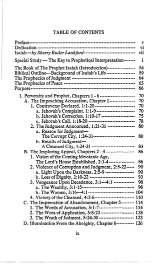 TABLE OF CONTENTS
vi
Isaiah-by Sherry ButlerLankford-.-....----.---..-------..vii
SpecialStudy-The Key to Prophetical Interpretation------- 1
The Book of The Prophet Isaiah (Introduction)----------------- 54
Biblical Outline-Bac kground of Isaiah’s Life------------------ 59
The Prophecies of Judgment ------..---IIL-.-.-.-l_ _ _ _ _ I-.--I___----64
The Prophecies of Peace ---mLC--.-- -----..----- I----- 65
Purpose--.-.------.--.__.--------_-______-------I--ILC -_________I____.-- 66
I. Perversity and Prophet,Chapters 1 -6...................... 70
A. The ImpeachingAccusation, Chapter 1----------------70
1. ControversyDeclared, 1:l-20 ......................... 70
a, Jehovah’s Complaint, 1:1-9I---r.---- ----- - 70
b. Jehovah’s Correction, 1:lO-17..................... 75
c. Jehovah’s Call, 1:18-20-I.-_I-. 78
2. The Judgment Announced, 1:21-31 ----------------- 80
a. Reason for Judgment-
The Corrupt City, 1:24-31----------.---------..----80
b. Results of Judgment-
A Cleansed City, 1:24-31.-------- ---------I----I-- 83
B.The Imploring Appeal, Chapters 2 -4 ------------------ 86
1. Vision of the ComingMessianic Age,
The Lord’s House Established, 2:l-4---------------- 86
2. Violence of Corruption and Judgment, 2:s-22----- 90
a. Light Upon the Darkness, 25-9 ------------------ 90
b, Loss OfDignity, 2:10.22 _______.--I___-m-- 93
3. Vengeance Upon Decadence, 3:14:1 ------------- 98
a. The Wealthy, 3:1-15----___..~ . . ~ ~ ~ ~98
b, The Women, 3:16--4:1----..---------------.-------104
4. Victory of the Cleansed,4:2-6- ---------------------- 110
C.The Imprecation of Abandonment, Chapter 5-------- 114
1. The Words of Accusation, 5:1-7----------------------114
2. The Woes of Application, 58-23..................... 118
3. The Wrath of Judment, 524-30...................... 123
D.Illumination From the Almighty, Chapter 6-----------126
Dedication . ~ I L I C C C ~ ~ . I ~ ~ . . C ~ ~ - _ L C - - - - - - I C C r l - - I - - - ~ ~ ~ ~ ~ ~ ~ ~ ~ ~ ~ ~ ~ ~ ~
---I---
-___-_-r- -I _ _ _ - - --
ix
 