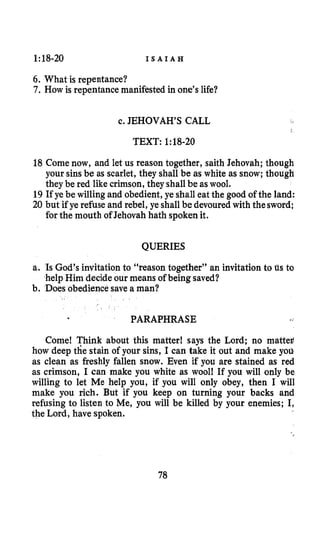1:18-20 I S A I A H
6. What is repentance?
7. How is repentance manifested in one’s life?
c. JEHOVAH’S CALL
TEXT: 1:18-20
18 Come now, and let us reason together, saith Jehovah; though
your sinsbe as scarlet, they shall be as white as snow;though
they be red likecrimson, they shall be aswool.
19 If ye be willingand obedient,ye shall eat the good of the land:
20 but if ye refuse and rebel, ye shall be devouredwith thesword;
for the mouth of Jehovahhath spokenit.
QUERIES
a. Is God’s invitation to “reason together’’ an invitation to us to
b. Does obediencesave a man?
help Him decideour means of beingsaved?
PARAPHRASE
Come! Think about this matter! says the Lord; no mattef
how deep the stain of your sins, I can take it out and make you
as clean as freshly fallen snow. Even if you are stained as red
as crimson, I can make you white as wool! If you will only be
willing to let Me help you, if you will only obey, then I will
make you rich. But if you keep on turning your backs and
refusing to listen to Me, you will be killed by your enemies; I,
the Lord, have spoken.
78
 