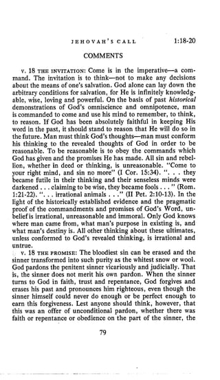J E H O V A H ’ S C A L L 1:18-20
COMMENTS
v, 18 THE INVITATION: Come is in the imperative-a com-
mand. The invitation is to think-not to make any decisions
about the means of one’s salvation. God alone can lay down the
arbitrary conditions for salvation, for He is infinitely knowledg-
able, wise, loving and powerful. On the basis of past historical
demonstrations of God’s omniscience and omnipotence, man
is commanded to come and use his mind to remember, to think,
to reason. If God has been absolutely faithful in keeping His
word in the past, it should stand to reason that He will do so in
the future. Man must think God’sthoughts-man must conform
his thinking to the revealed thoughts of God in order to be
reasonable. To be reasonable is to obey the commands which
God has given and the promises He has made. All sin and rebel-
lion, whether in deed or thinking, is unreasonable. “Come to
your right mind, and sin no more’’ (I Cor. 1534). ‘‘. . . they
became futile in their thinking and their senseless minds were
darkened .., claimingto be wise, theybecame fools ...” (Rom.
1:21-22).“. ., irrational animals ...” (I1 Pet. 2:lO-13). In the
light of the historically established evidence and the pragmatic
proof of the commandments and promises of God’s Word, un-
belief is irrational, unreasonable and immoral. Only God knows
where man came from, what man’s purpose in existing is, and
what man’s destiny is. All other thinking about these ultimates,
unless conformed to God’s revealed thinking, is irrational and
untrue.
v. 18 THE PROMISE: The bloodiest sin can be erased and the
sinner transformed into such purity as the whitest snow or wool.
God pardons the penitent sinner vicariously and judicially. That
is, the sinner does not merit his own pardon. When the sinner
turns to God in faith, trust and repentance, God forgives and
erases his past and pronounces him righteous, even though the
sinner himself could never do enough or be perfect enough to
earn this forgiveness. Lest anyone should think, however, that
this was an offer of unconditional pardon, whether there was
faith or repentance or obedience on the part of the sinner, the
79
 