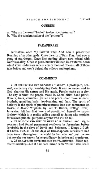 R E A S O N F O R J U D G M E N T 1:21-23
QUERIES
a. Why use the word “harlot” to describeJerusalem?
b. Whythe condemnation of the “princes”?
PARAPHRASE
Jerusalem, once My faithful wife! And now a prostitute!
Running after other gods. Once the city of Fair Play, but now a
gang of murderers. Once like sterling silver; now mixed with
worthless alloy! Once so pure, but now diluted like watered-down
wine!Your leaders are rebels, companions of thieves; all of them
take bribes and won’t defend the widows and orphans.
COMMENTS
v. 21 JERUSALEM HAD BECOME A HARLOT: a profligate, sen-
sual, mercenary city, worshipping idols. It was no longer wed to
God, sharing His nature and His goals. People make up a city.
The city is what the people make it. Some cities have parks,
flowers, trees, churches, justice and peace some have saloons,
brothels, gambling halls, law-breaking and fear. The spirit of
harlotry is the spirit of promiscuousness (see our comments on
Hosea, in Minor Prophets, by Paul T. Butler, College Press).
Jerusalem left her first love and prostituted herself to pagan
idolatry (which is in reality selling oneself to Satan who exploits
for his own prideful purposes anyonewho will do so).
v. 21 WISDOM AND JUSTICEWERE LOST: Justice and right-
eousness had found permanent residence in Jerusalem before
(probably in the days of David and Solomon, I Kings 3:9-28;
I1 Chron. 19511, or the days of Jehoshaphat). Jerusalem had
been known throughout the world for her wise and just men-
but nowshewasknownforherprofligacy,injustice andmurderers.
v. 22 GREAT MEN HAVE BECOME CONTAMINATED: Silver rep-
resents nobility-but it had been mixed with “dross” (the scum
81
 