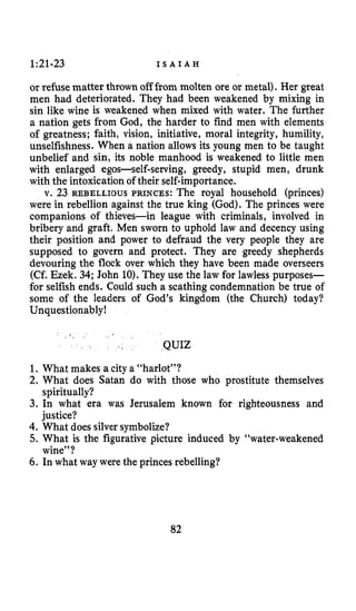 1:21-23 I S A I A H
or refuse matter thrown off from molten ore or metal). Her great
men had deteriorated. They had been weakened by mixing in
sin like wine is weakened when mixed with water. The further
a nation gets from God, the harder to find men with elements
of greatness; faith, vision, initiative, moral integrity, humility,
unselfishness. When a nation allows its young men to be taught
unbelief and sin, its noble manhood is weakened to little men
with enlarged egos-self-serving, greedy, stupid men, drunk
with the intoxication of their self-importance.
v. 23 REBELLIOUS PRINCES:The royal household (princes)
were in rebellion against the true king (God). The princes were
companions of thieves-in league with criminals, involved in
bribery and graft. Men sworn to uphold law and decency using
their position and power to defraud the very people they are
supposed to govern and protect. They are greedy shepherds
devouring the flock over which they have been made overseers
(Cf. Ezek. 34; John 10).They use the law for lawless purposes-
for selfish ends. Could such a scathing condemnation be true of
some of the leaders of God’s kingdom (the Church) today?
Unquestionably!
,
QUIZ
1. What makes a city a “harlot”?
2. What does Satan do with those who prostitute themselves
3. In what era was Jerusalem known for righteousness and
4. What doessilversymbolize?
5. What is the figurative picture induced by “water-weakened
6. In what way were the princes rebelling?
spiritually?
justice?
wine”?
82
 